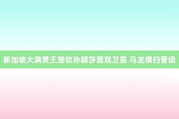 新加坡大满贯王楚钦孙颖莎混双卫冕 马龙横扫晋级