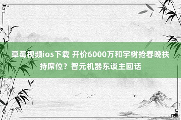 草莓视频ios下载 开价6000万和宇树抢春晚扶持席位？智元机器东谈主回话